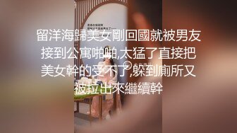 留洋海歸美女剛回國就被男友接到公寓啪啪,太猛了直接把美女幹的受不了,躲到廁所又被拉出來繼續幹