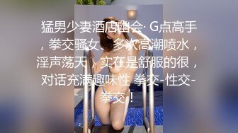 猛男少妻酒店幽会· G点高手，拳交骚女、多次高潮喷水，淫声荡天，实在是舒服的很，对话充满趣味性 拳交-性交-拳交！