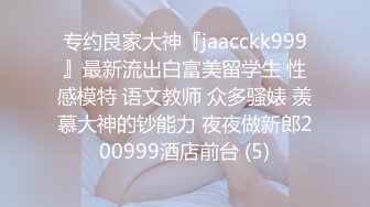 专约良家大神『jaacckk999』最新流出白富美留学生 性感模特 语文教师 众多骚婊 羡慕大神的钞能力 夜夜做新郎200999酒店前台 (5)