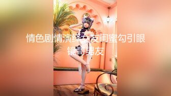 情色剧情演绎女友闺蜜勾引眼镜哥男友