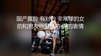 国产露脸 有对白 非常嗲的女的和男友做爱自拍 男的表情爽呆了！