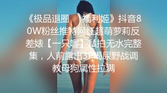 《极品退圈❤️福利姬》抖音80W粉丝推特网红超萌萝莉反差婊【一只喔】私拍无水完整集，人前露出3P喝尿野战调教母狗属性拉满