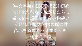 (中文字幕) [EBOD-825] 初めて出来た彼女を脱がしたら…着衣から想像できない物凄いくびれ巨乳 大興奮の僕は性欲尽きるまでハメまくった 朝倉ここな