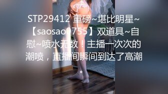 STP29412 重磅~堪比明星~【saosao0755】双道具~自慰~喷水无数！主播一次次的潮喷，直播间瞬间到达了高潮。