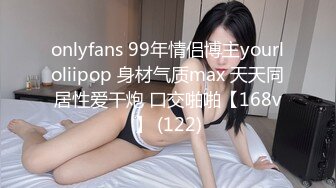 onlyfans 99年情侣博主yourloliipop 身材气质max 天天同居性爱干炮 口交啪啪【168v】 (122)