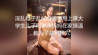 淫乱母子乱伦疫情不用上课大学生儿子和单亲妈妈在家操逼，教儿子如何舔穴