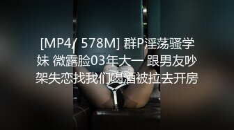 [MP4/ 578M] 群P淫荡骚学妹 微露脸03年大一 跟男友吵架失恋找我们喝酒被拉去开房