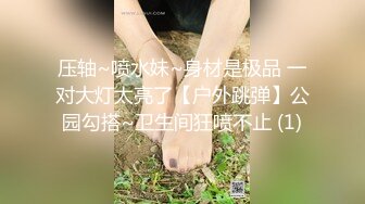 压轴~喷水妹~身材是极品 一对大灯太亮了【户外跳弹】公园勾搭~卫生间狂喷不止 (1)