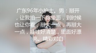 广东96年小护士。男：掰开，让我拍一下你里面，到时候也让你看，掰大一点，再掰大一点，哇哇好清楚，里面好漂亮。精彩对白