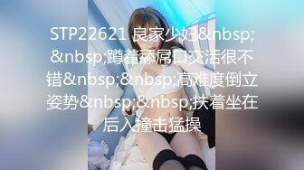 STP22621 良家少妇&nbsp;&nbsp;蹲着舔屌口交活很不错&nbsp;&nbsp;高难度倒立姿势&nbsp;&nbsp;扶着坐在后入撞击猛操