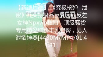 【新速片遞】 《究极核弹✅泄密》九头身极品巨乳网红反差女神Npxvip私拍，顶级骚货专用精盆细腰丰乳肥臀，男人泄欲神器[4430M/MP4/01:41:31]