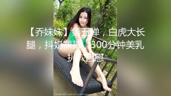 【乔妹妹】第五弹，白虎大长腿，抖奶裸舞，300分钟美乳扒穴自慰