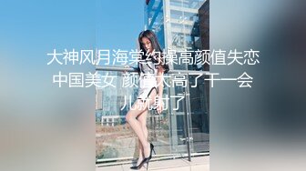 大神风月海棠约操高颜值失恋中国美女 颜值太高了干一会儿就射了