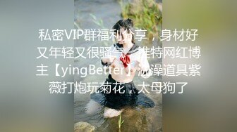 私密VIP群福利分享，身材好又年轻又很骚气，推特网红博主【yingBetter】洗澡道具紫薇打炮玩菊花，太母狗了