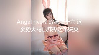 Angel rivera 珍藏版十六 这姿势大鸡巴帅操起来贼爽