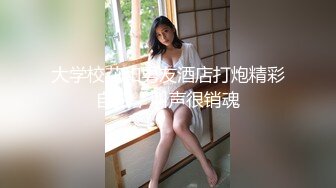 大学校花和男友酒店打炮精彩自拍，叫声很销魂