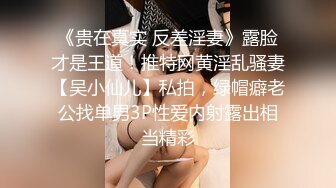 《贵在真实 反差淫妻》露脸才是王道！推特网黄淫乱骚妻【吴小仙儿】私拍，绿帽癖老公找单男3P性爱内射露出相当精彩