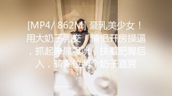 [MP4/ 862M] 豪乳美少女！用大奶子乳交！情侣开房操逼，抓起来屌吸吮，扶着肥臀后入，骑乘位两个奶子直晃