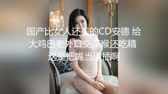 国产比女人还美的CD安德 给大鸡巴老外口交深喉还吃精 这是把嘴当逼插啊