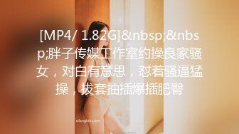 [MP4/ 1.82G]&nbsp;&nbsp;胖子传媒工作室约操良家骚女，对白有意思，怼着骚逼猛操，拔套抽插爆插肥臀