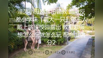 淫荡小母狗露出调教 超嫩反差小学妹『萌犬一只』被主人戴上跳蛋校园露出 教室紫薇 想怎么玩就怎么玩 配合度满分2