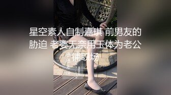 星空素人自制嘉琪 前男友的胁迫 老婆无奈用玉体为老公铺职场