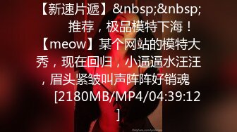 【新速片遞】&nbsp;&nbsp;⭐⭐⭐推荐，极品模特下海！【meow】某个网站的模特大秀，现在回归，小逼逼水汪汪，眉头紧皱叫声阵阵好销魂⭐⭐⭐[2180MB/MP4/04:39:12]