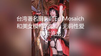 台湾著名摄影师Ed Mosaich和美女模特啪啪❤️无码性爱影片流出