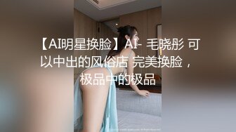 【AI明星换脸】AI- 毛晓彤 可以中出的风俗店 完美换脸，极品中的极品