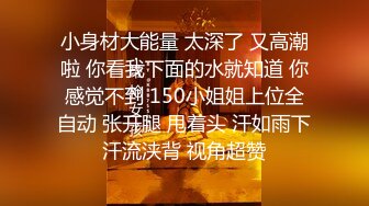 小身材大能量 太深了 又高潮啦 你看我下面的水就知道 你感觉不到 150小姐姐上位全自动 张开腿 甩着头 汗如雨下汗流浃背 视角超赞