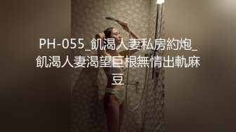 PH-055_飢渴人妻私房約炮_飢渴人妻渴望巨根無情出軌麻豆