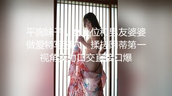 平胸妹子，女上位和男友婆婆做爱特写掰穴，揉搓阴蒂第一视角卖力口交直接口爆