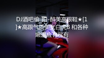 DJ酒吧偷_拍-醉美高跟鞋★[1]★高跟气质美女白虎B 和各种嫩逼应有尽有