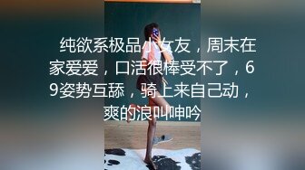 ❤纯欲系极品小女友，周末在家爱爱，口活很棒受不了，69姿势互舔，骑上来自己动，爽的浪叫呻吟