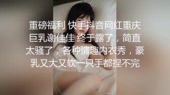 重磅福利 快手抖音网红重庆巨乳谢佳佳 终于露了，简直太骚了，各种情趣内衣秀，豪乳又大又软一只手都捏不完