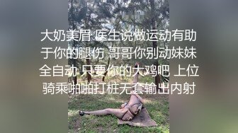 大奶美眉 医生说做运动有助于你的腿伤 哥哥你别动妹妹全自动 只要你的大鸡吧 上位骑乘啪啪打桩无套输出内射