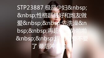 STP23887 极品少妇&nbsp;&nbsp;性格超级好和炮友做爱&nbsp;&nbsp;先洗澡&nbsp;&nbsp;再超多姿势啪啪&nbsp;&nbsp;操到不要不要了 最后冲刺内射