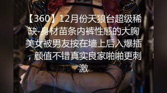 【360】12月份天狼台超级稀缺-身材苗条内裤性感的大胸美女被男友按在墙上后入爆插，颜值不错真实良家啪啪更刺激