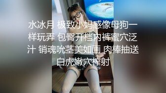 水冰月 极致小妈感像母狗一样玩弄 包臀开档内裤蜜穴泛汁 销魂吮茎美如画 肉棒抽送白虎嫩穴榨射