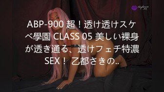 ABP-900 超！透け透けスケベ學園 CLASS 05 美しい裸身が透き通る、透けフェチ特濃SEX！ 乙都さきの..