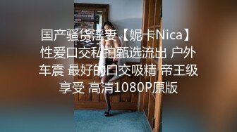 国产骚货淫妻【妮卡Nica】性爱口交私拍甄选流出 户外车震 最好的口交吸精 帝王级享受 高清1080P原版