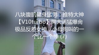 八块腹肌健身猛男，推特大神【V10turbo】屌大活猛爆肏极品反差女神，小母狗叫的一个比一个惨 (7)