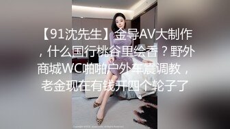 【91沈先生】金导AV大制作，什么国行桃谷里绘香？野外商城WC啪啪户外车震调教，老金现在有钱开四个轮子了