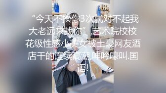 “今天不操你3次就对不起我大老远来找你”,艺术院校校花级性感小美女被土豪网友酒店干的连续高潮,呻吟嚎叫.国语!