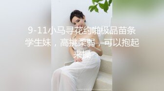 9-11小马寻花约啪极品苗条学生妹，高挑柔弱，可以抱起来操