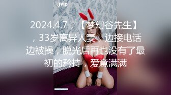 2024.4.7，【梦幻谷先生】，33岁离异人妻，边接电话边被操，脱光后再也没有了最初的矜持，爱意满满