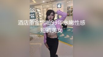 酒店重金约啪99年水嫩性感短裤美女