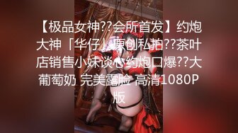 【极品女神??会所首发】约炮大神「华仔」原创私拍??茶叶店销售小妹谈心约炮口爆??大葡萄奶 完美露脸 高清1080P版