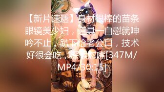 【新片速遞】身材很棒的苗条眼镜美少妇，道具一自慰就呻吟不止，趴下给老公口，技术好很会吃，深喉怼嘴[347M/MP4/30:15]