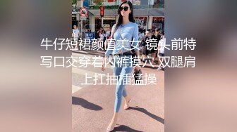 牛仔短裙颜值美女 镜头前特写口交穿着内裤摸穴 双腿肩上扛抽插猛操